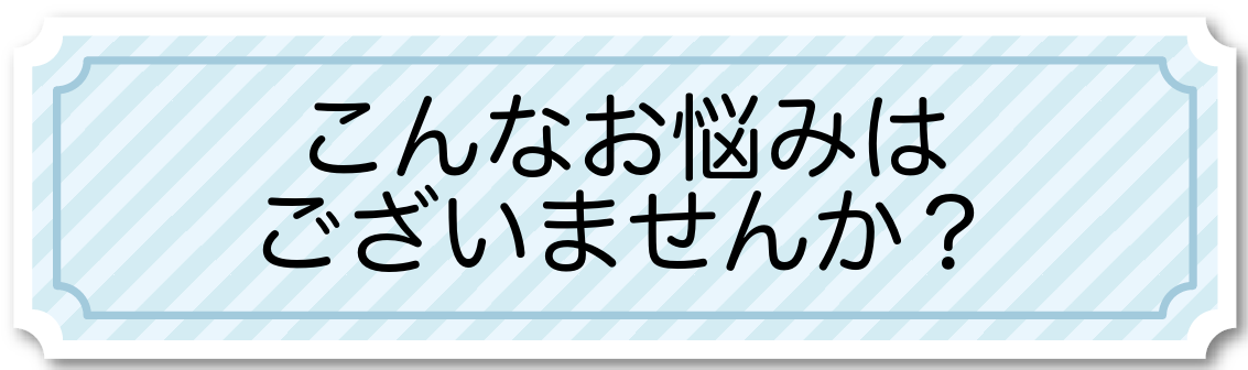 こんなお悩みはございませんか こんなお悩みはございませんか